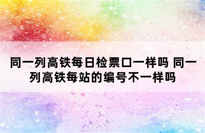 同一列高铁每日检票口一样吗 同一列高铁每站的编号不一样吗